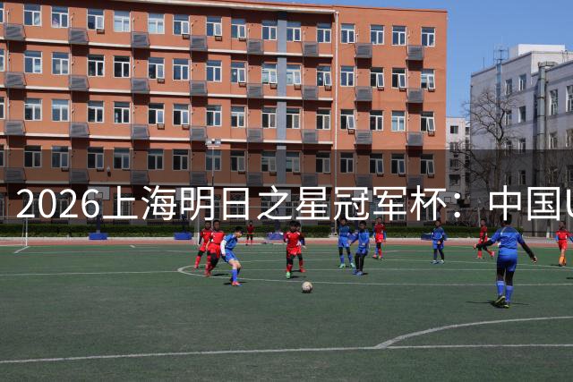 2026上海明日之星冠军杯：中国U17男足战胜西甲劲旅毕尔巴鄂竞技提前出线